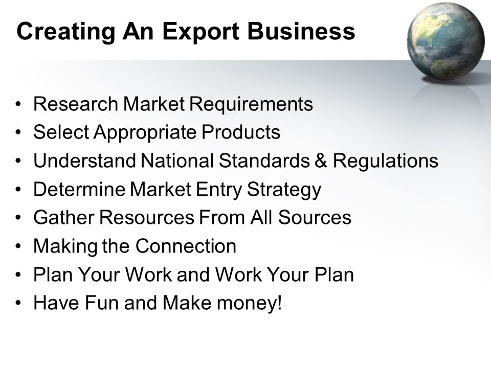 Creating An Export Business Research Market Requirements Select Appropriate Products Understand National Standards & Regulations Determine Market Entry Strategy Gather Resources From All Sources Making the Connection Plan Your Work and Work Your Plan Have Fun and Make money!