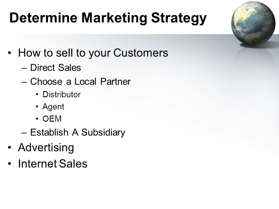 Determine Marketing Strategy How to sell to your Customers –Direct Sales –Choose a Local Partner Distributor Agent OEM –Establish A Subsidiary Advertising Internet Sales
