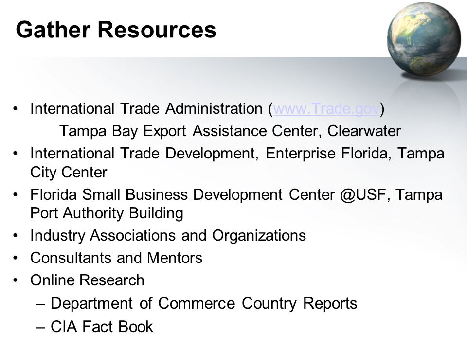 Gather Resources International Trade Administration (  Tampa Bay Export Assistance Center, Clearwater International Trade Development, Enterprise Florida, Tampa City Center Florida Small Business Development Tampa Port Authority Building Industry Associations and Organizations Consultants and Mentors Online Research –Department of Commerce Country Reports –CIA Fact Book