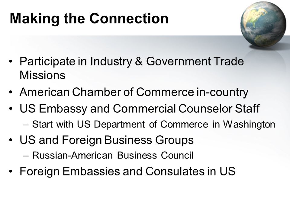 Making the Connection Participate in Industry & Government Trade Missions American Chamber of Commerce in-country US Embassy and Commercial Counselor Staff –Start with US Department of Commerce in Washington US and Foreign Business Groups –Russian-American Business Council Foreign Embassies and Consulates in US