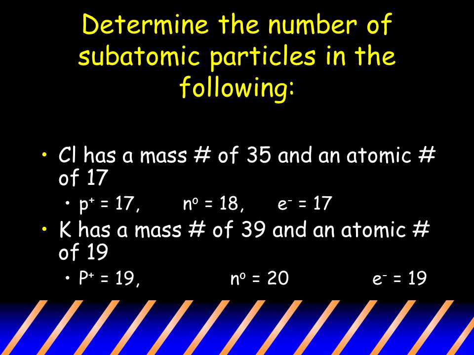 Determine the number of subatomic particles in the following: Cl has a mass # of 35 and an atomic # of 17 p + = 17,n o = 18, e - = 17 K has a mass # of 39 and an atomic # of 19 P + = 19,n o = 20e - = 19