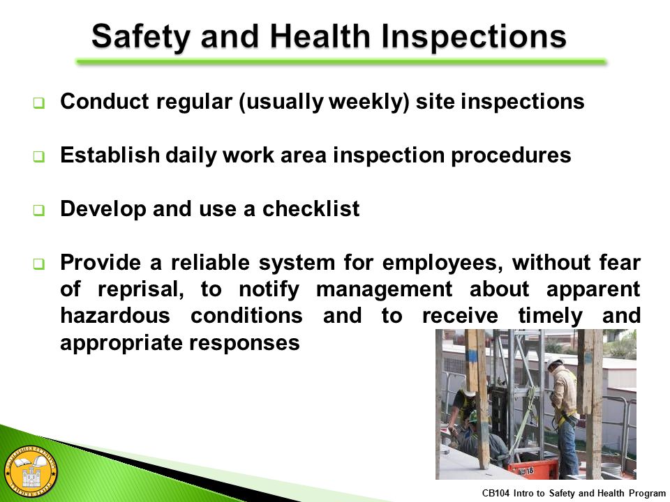  Conduct regular (usually weekly) site inspections  Establish daily work area inspection procedures  Develop and use a checklist  Provide a reliable system for employees, without fear of reprisal, to notify management about apparent hazardous conditions and to receive timely and appropriate responses CB104 Intro to Safety and Health Program