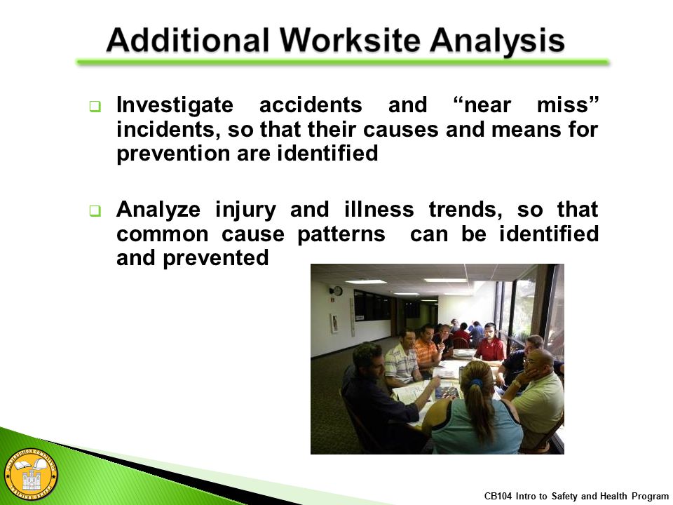  Investigate accidents and near miss incidents, so that their causes and means for prevention are identified  Analyze injury and illness trends, so that common cause patterns can be identified and prevented CB104 Intro to Safety and Health Program
