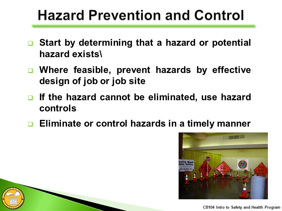  Start by determining that a hazard or potential hazard exists\  Where feasible, prevent hazards by effective design of job or job site  If the hazard cannot be eliminated, use hazard controls  Eliminate or control hazards in a timely manner CB104 Intro to Safety and Health Program
