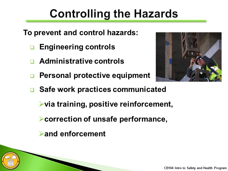  Engineering controls  Administrative controls  Personal protective equipment  Safe work practices communicated  via training, positive reinforcement,  correction of unsafe performance,  and enforcement CB104 Intro to Safety and Health Program To prevent and control hazards: