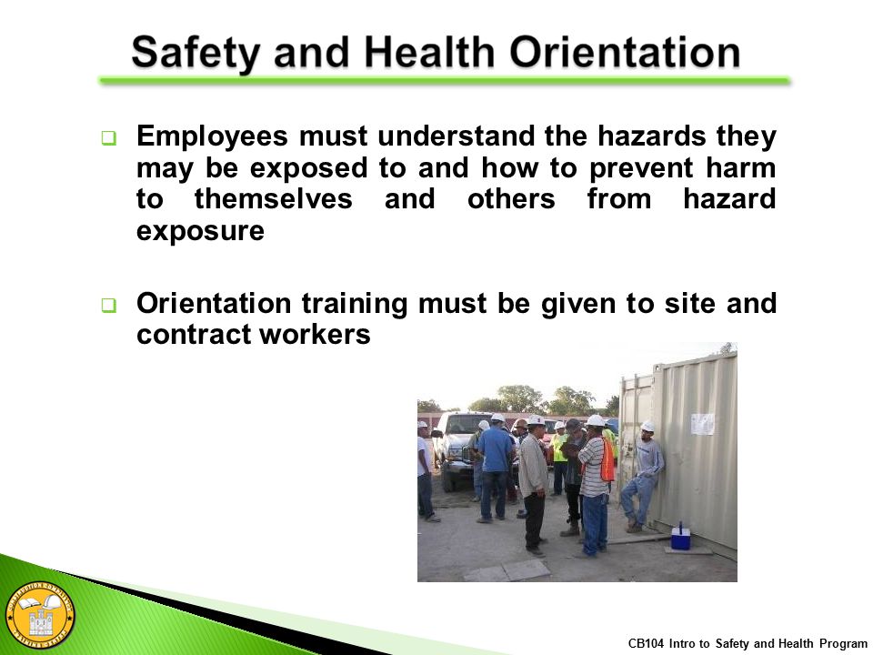  Employees must understand the hazards they may be exposed to and how to prevent harm to themselves and others from hazard exposure  Orientation training must be given to site and contract workers CB104 Intro to Safety and Health Program