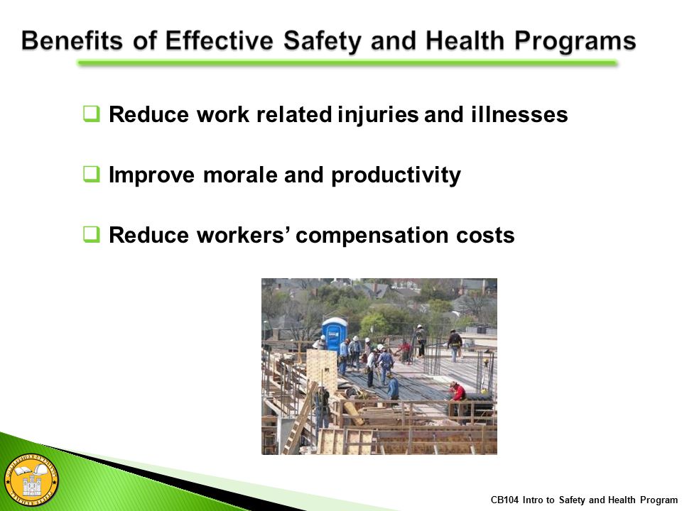  Reduce work related injuries and illnesses  Improve morale and productivity  Reduce workers’ compensation costs CB104 Intro to Safety and Health Program
