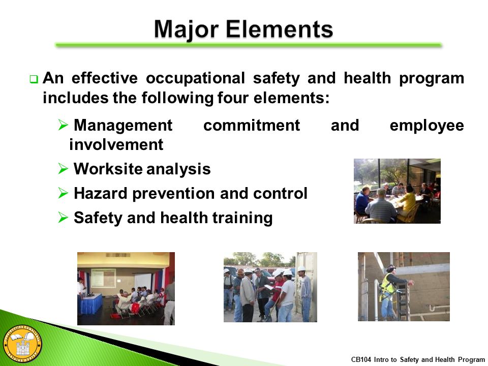  An effective occupational safety and health program includes the following four elements:  Management commitment and employee involvement  Worksite analysis  Hazard prevention and control  Safety and health training CB104 Intro to Safety and Health Program