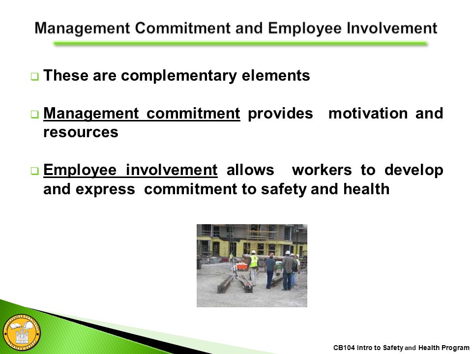  These are complementary elements  Management commitment provides motivation and resources  Employee involvement allows workers to develop and express commitment to safety and health CB104 Intro to Safety and Health Program
