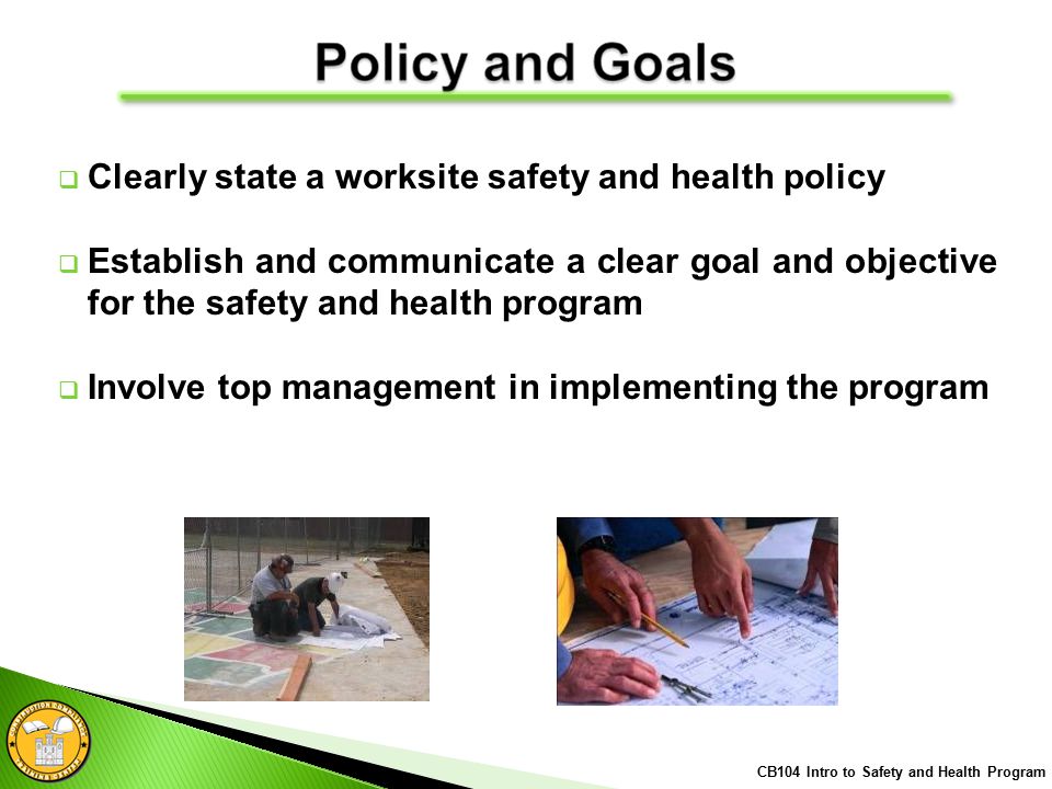  Clearly state a worksite safety and health policy  Establish and communicate a clear goal and objective for the safety and health program  Involve top management in implementing the program CB104 Intro to Safety and Health Program