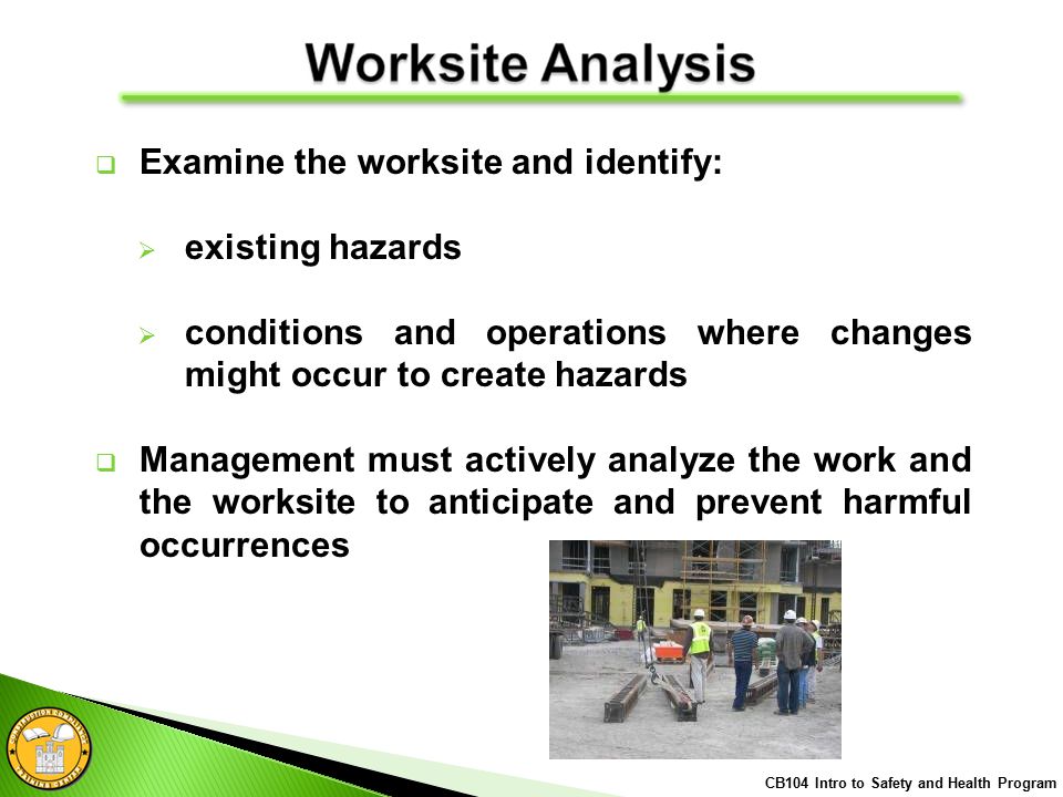  Examine the worksite and identify:  existing hazards  conditions and operations where changes might occur to create hazards  Management must actively analyze the work and the worksite to anticipate and prevent harmful occurrences CB104 Intro to Safety and Health Program