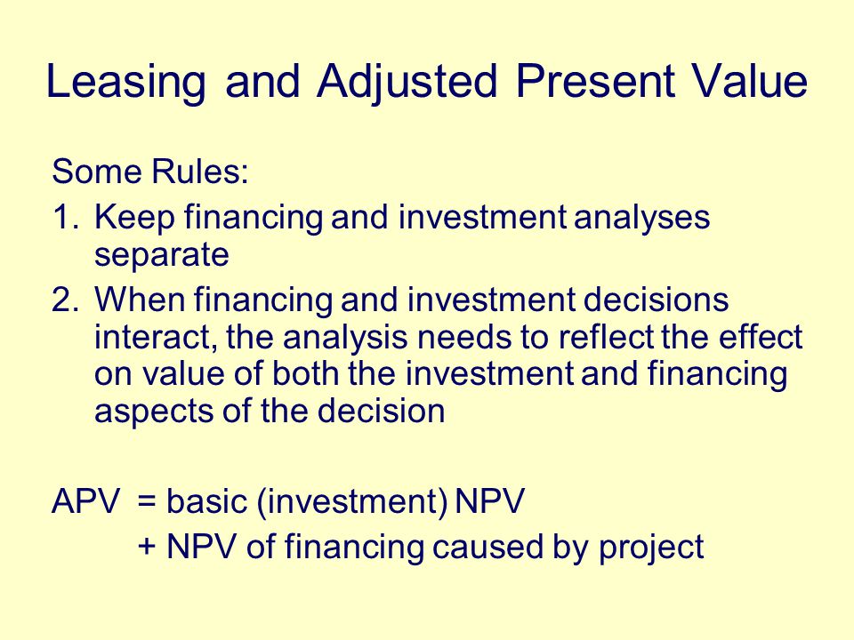 Leasing and Adjusted Present Value Some Rules: 1.Keep financing and investment analyses separate 2.When financing and investment decisions interact, the analysis needs to reflect the effect on value of both the investment and financing aspects of the decision APV = basic (investment) NPV + NPV of financing caused by project