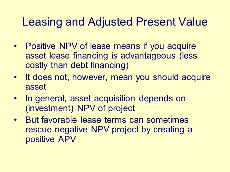 Leasing and Adjusted Present Value Positive NPV of lease means if you acquire asset lease financing is advantageous (less costly than debt financing) It does not, however, mean you should acquire asset In general, asset acquisition depends on (investment) NPV of project But favorable lease terms can sometimes rescue negative NPV project by creating a positive APV