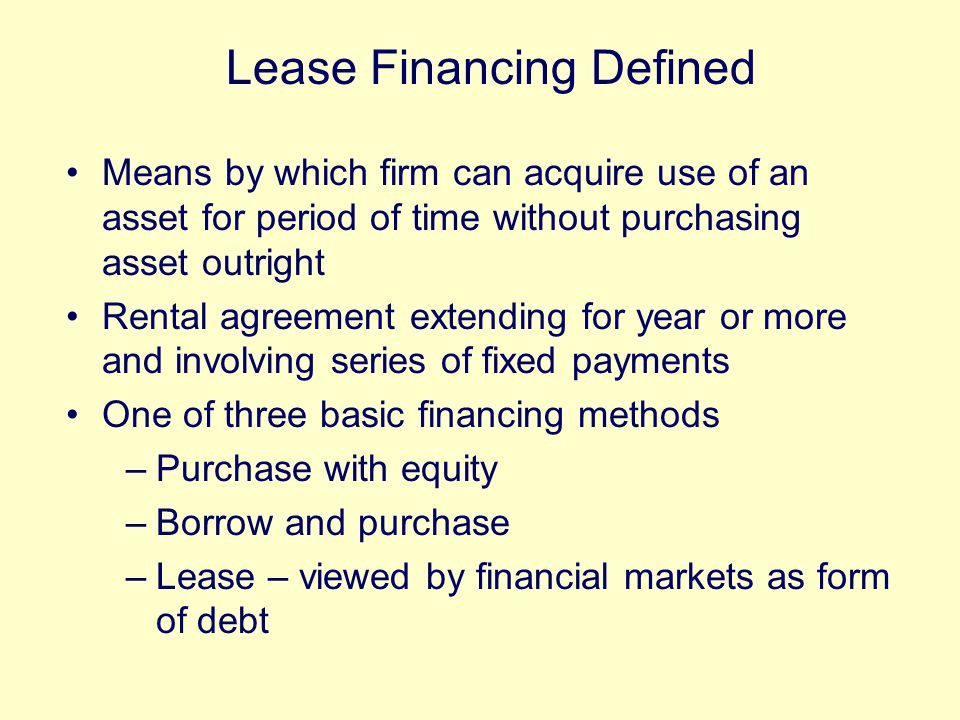 Means by which firm can acquire use of an asset for period of time without purchasing asset outright Rental agreement extending for year or more and involving series of fixed payments One of three basic financing methods –Purchase with equity –Borrow and purchase –Lease – viewed by financial markets as form of debt Lease Financing Defined
