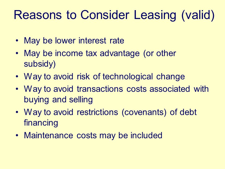 May be lower interest rate May be income tax advantage (or other subsidy) Way to avoid risk of technological change Way to avoid transactions costs associated with buying and selling Way to avoid restrictions (covenants) of debt financing Maintenance costs may be included Reasons to Consider Leasing (valid)