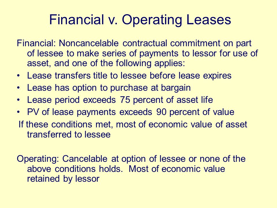 Financial: Noncancelable contractual commitment on part of lessee to make series of payments to lessor for use of asset, and one of the following applies: Lease transfers title to lessee before lease expires Lease has option to purchase at bargain Lease period exceeds 75 percent of asset life PV of lease payments exceeds 90 percent of value If these conditions met, most of economic value of asset transferred to lessee Operating: Cancelable at option of lessee or none of the above conditions holds.