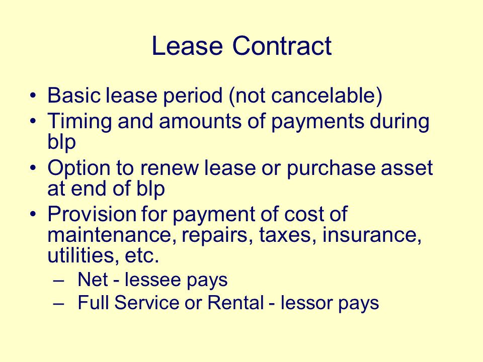 Lease Contract Basic lease period (not cancelable) Timing and amounts of payments during blp Option to renew lease or purchase asset at end of blp Provision for payment of cost of maintenance, repairs, taxes, insurance, utilities, etc.