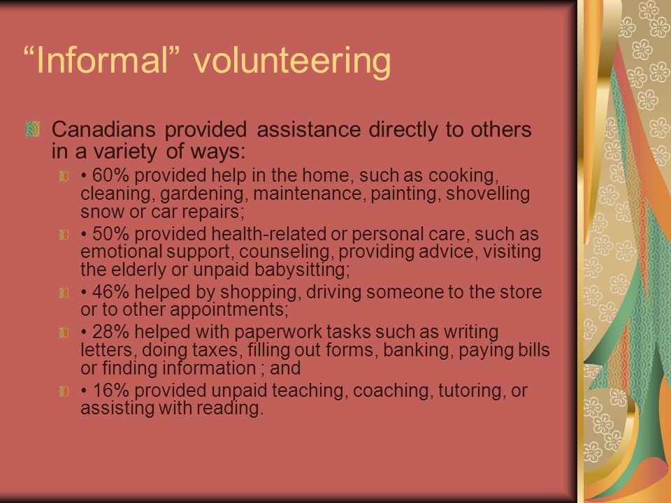 Informal volunteering Canadians provided assistance directly to others in a variety of ways: 60% provided help in the home, such as cooking, cleaning, gardening, maintenance, painting, shovelling snow or car repairs; 50% provided health-related or personal care, such as emotional support, counseling, providing advice, visiting the elderly or unpaid babysitting; 46% helped by shopping, driving someone to the store or to other appointments; 28% helped with paperwork tasks such as writing letters, doing taxes, filling out forms, banking, paying bills or finding information ; and 16% provided unpaid teaching, coaching, tutoring, or assisting with reading.
