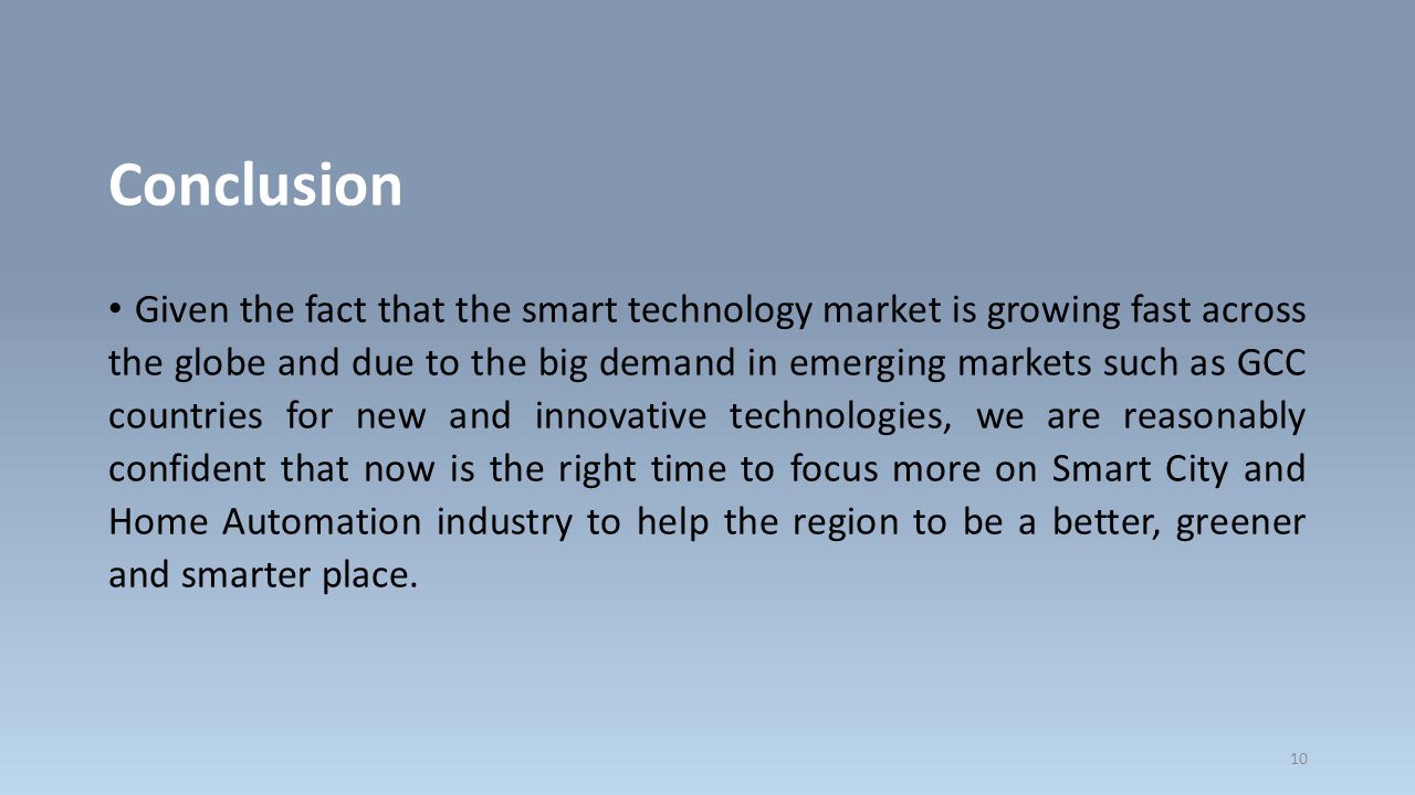 Conclusion Given the fact that the smart technology market is growing fast across the globe and due to the big demand in emerging markets such as GCC countries for new and innovative technologies, we are reasonably confident that now is the right time to focus more on Smart City and Home Automation industry to help the region to be a better, greener and smarter place.