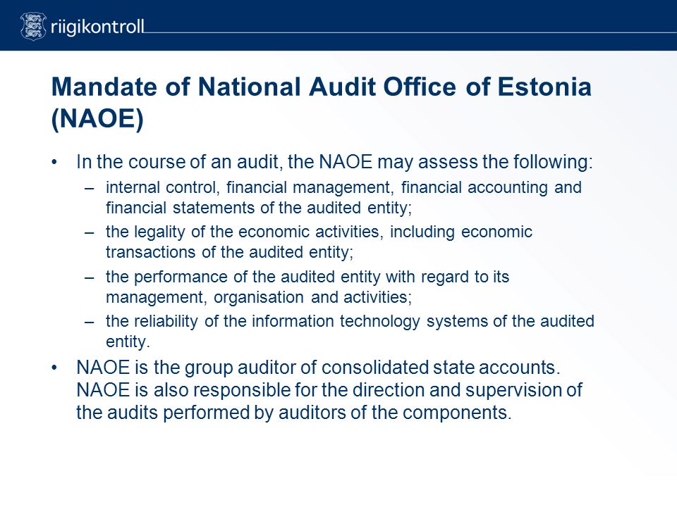 Mandate of National Audit Office of Estonia (NAOE) In the course of an audit, the NAOE may assess the following: –internal control, financial management, financial accounting and financial statements of the audited entity; –the legality of the economic activities, including economic transactions of the audited entity; –the performance of the audited entity with regard to its management, organisation and activities; –the reliability of the information technology systems of the audited entity.