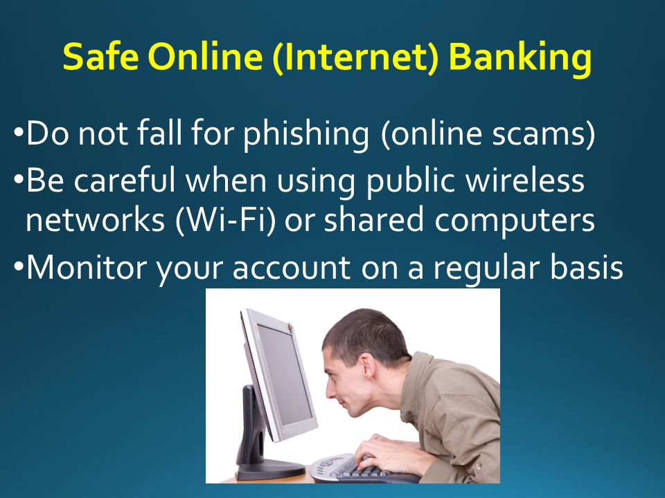 Safe Online (Internet) Banking Make sure the institution is legitimate (do your homework and research) Create a strong password (avoid birthdays, 1234, pet’s name.) Should have at least 8 numbers and characters (both upper and lower case) Keep your ID and Password private