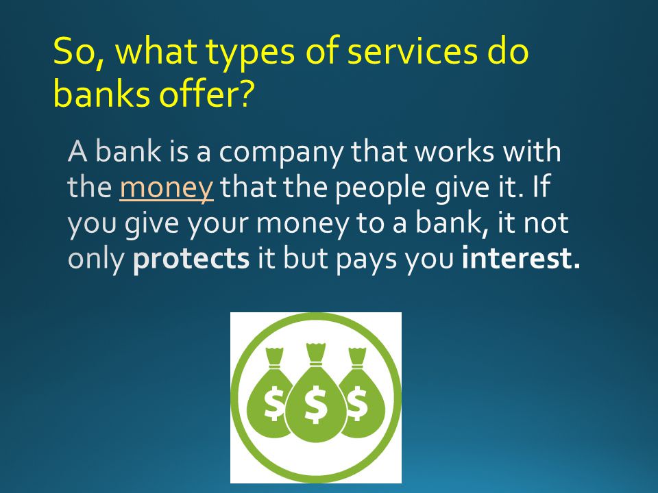 You will learn more about Types of Services provided by Banks Different Types of Banks - (Financial Institutions) How to select a financial institution How to open an account Banking Products, Services and Fees How a Debit Card is tied to Checking/Savings Account How that Debit Card works