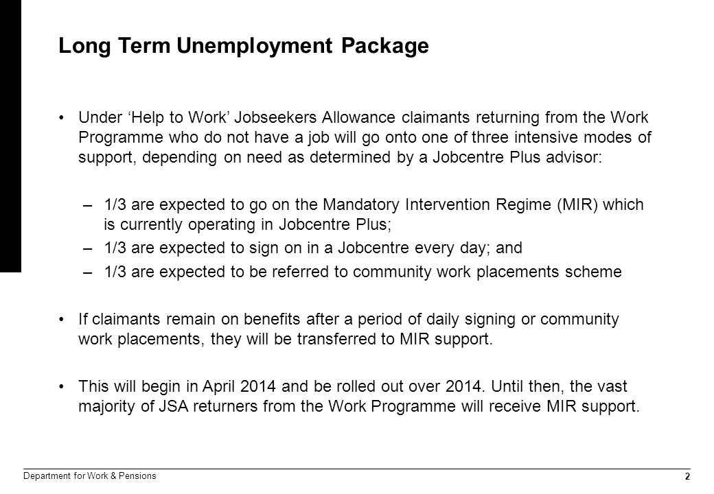 2 Department for Work & Pensions Long Term Unemployment Package Under ‘Help to Work’ Jobseekers Allowance claimants returning from the Work Programme who do not have a job will go onto one of three intensive modes of support, depending on need as determined by a Jobcentre Plus advisor: –1/3 are expected to go on the Mandatory Intervention Regime (MIR) which is currently operating in Jobcentre Plus; –1/3 are expected to sign on in a Jobcentre every day; and –1/3 are expected to be referred to community work placements scheme If claimants remain on benefits after a period of daily signing or community work placements, they will be transferred to MIR support.