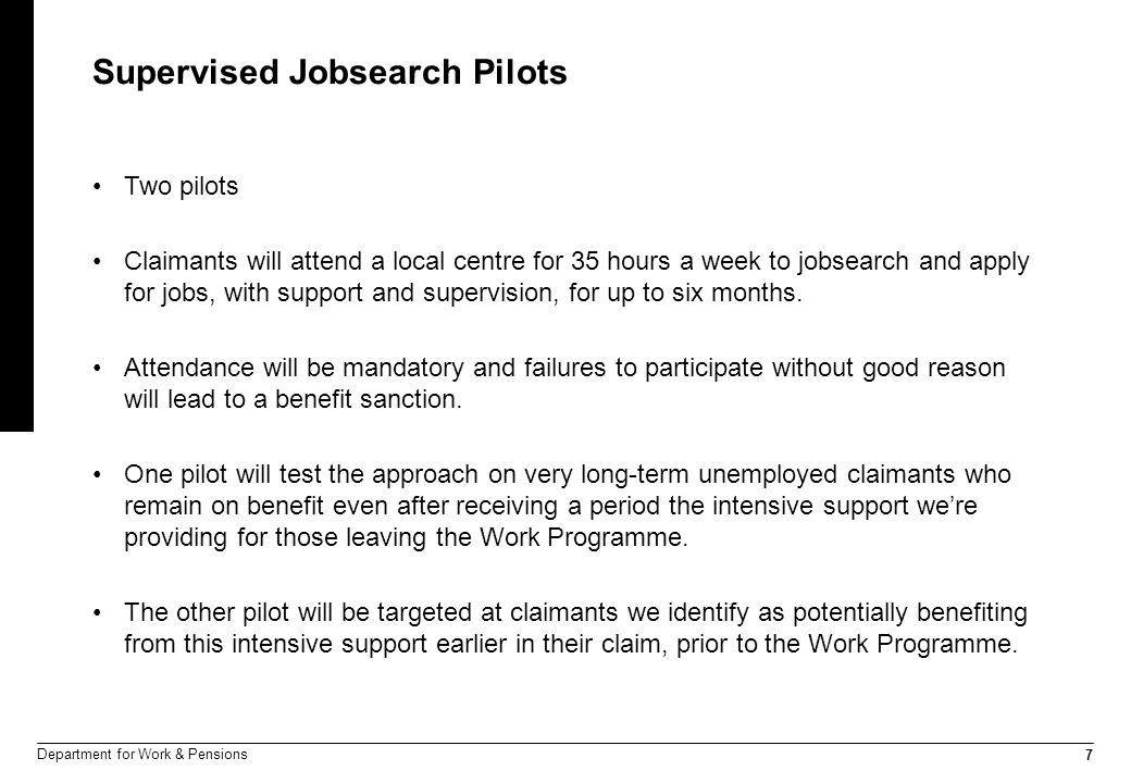 7 Department for Work & Pensions Supervised Jobsearch Pilots Two pilots Claimants will attend a local centre for 35 hours a week to jobsearch and apply for jobs, with support and supervision, for up to six months.