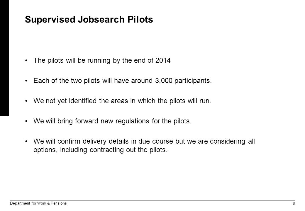 8 Department for Work & Pensions Supervised Jobsearch Pilots The pilots will be running by the end of 2014 Each of the two pilots will have around 3,000 participants.