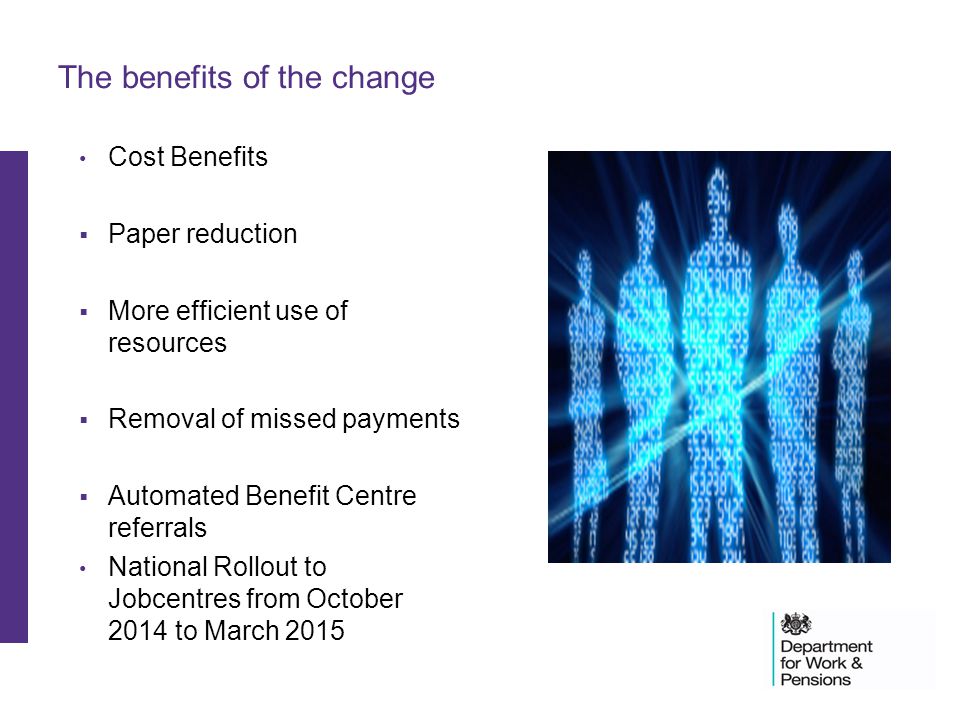 The benefits of the change Cost Benefits  Paper reduction  More efficient use of resources  Removal of missed payments  Automated Benefit Centre referrals National Rollout to Jobcentres from October 2014 to March 2015