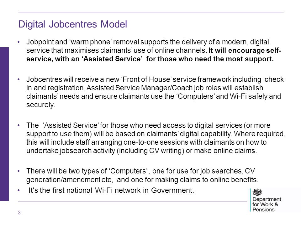 3 Digital Jobcentres Model Jobpoint and ‘warm phone’ removal supports the delivery of a modern, digital service that maximises claimants’ use of online channels.