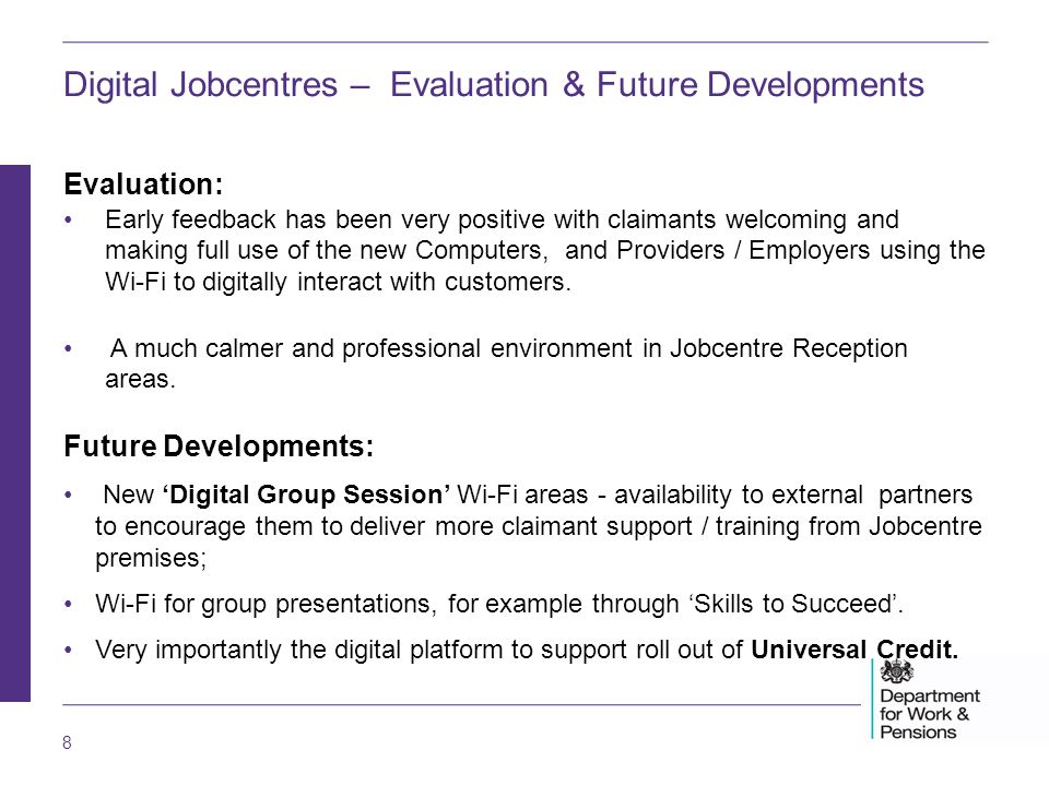 8 Digital Jobcentres – Evaluation & Future Developments Evaluation: Early feedback has been very positive with claimants welcoming and making full use of the new Computers, and Providers / Employers using the Wi-Fi to digitally interact with customers.