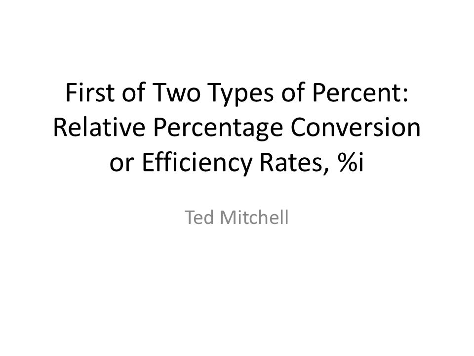 First of Two Types of Percent: Relative Percentage Conversion or Efficiency Rates, %i Ted Mitchell