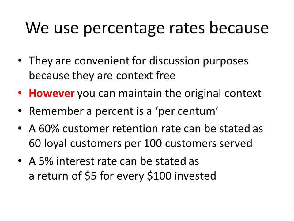 We use percentage rates because They are convenient for discussion purposes because they are context free However you can maintain the original context Remember a percent is a ‘per centum’ A 60% customer retention rate can be stated as 60 loyal customers per 100 customers served A 5% interest rate can be stated as a return of $5 for every $100 invested