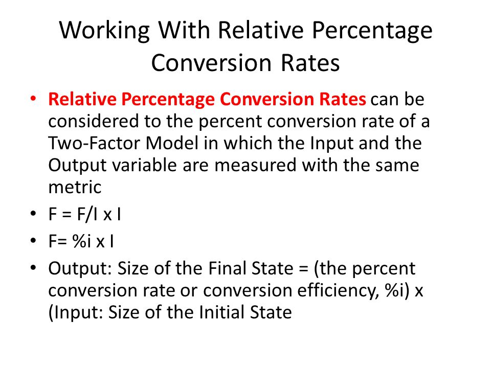 Working With Relative Percentage Conversion Rates Relative Percentage Conversion Rates can be considered to the percent conversion rate of a Two-Factor Model in which the Input and the Output variable are measured with the same metric F = F/I x I F= %i x I Output: Size of the Final State = (the percent conversion rate or conversion efficiency, %i) x (Input: Size of the Initial State