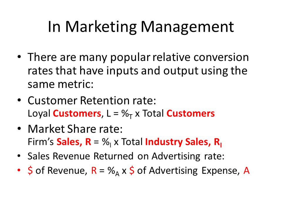 In Marketing Management There are many popular relative conversion rates that have inputs and output using the same metric: Customer Retention rate: Loyal Customers, L = % T x Total Customers Market Share rate: Firm’s Sales, R = % I x Total Industry Sales, R I Sales Revenue Returned on Advertising rate: $ of Revenue, R = % A x $ of Advertising Expense, A