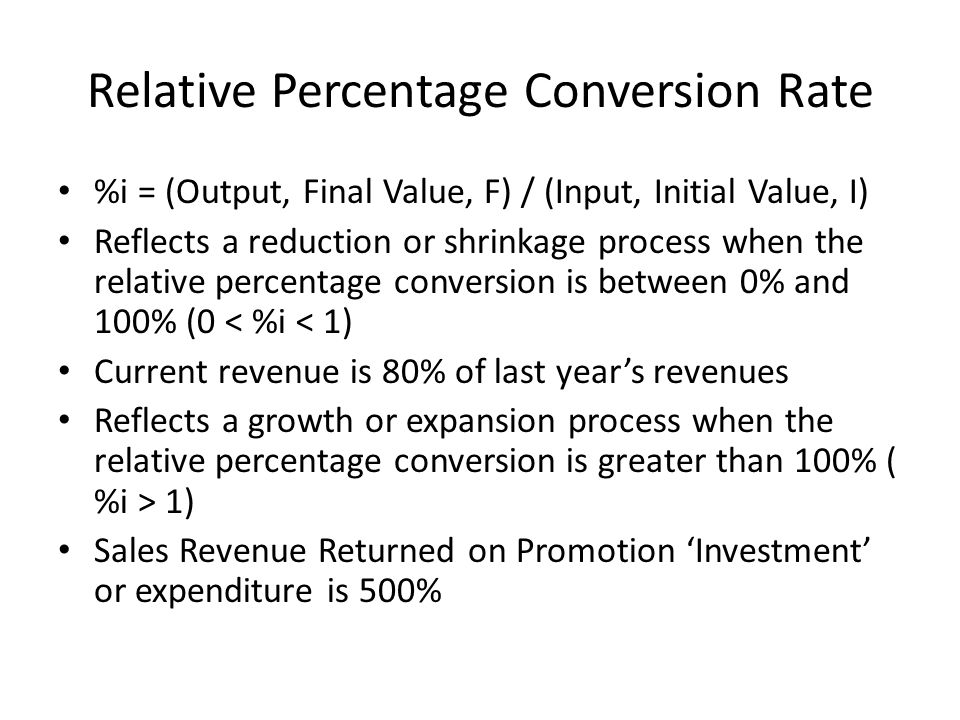 Relative Percentage Conversion Rate %i = (Output, Final Value, F) / (Input, Initial Value, I) Reflects a reduction or shrinkage process when the relative percentage conversion is between 0% and 100% (0 < %i < 1) Current revenue is 80% of last year’s revenues Reflects a growth or expansion process when the relative percentage conversion is greater than 100% ( %i > 1) Sales Revenue Returned on Promotion ‘Investment’ or expenditure is 500%