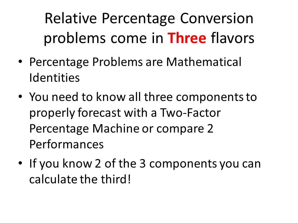 Relative Percentage Conversion problems come in Three flavors Percentage Problems are Mathematical Identities You need to know all three components to properly forecast with a Two-Factor Percentage Machine or compare 2 Performances If you know 2 of the 3 components you can calculate the third!