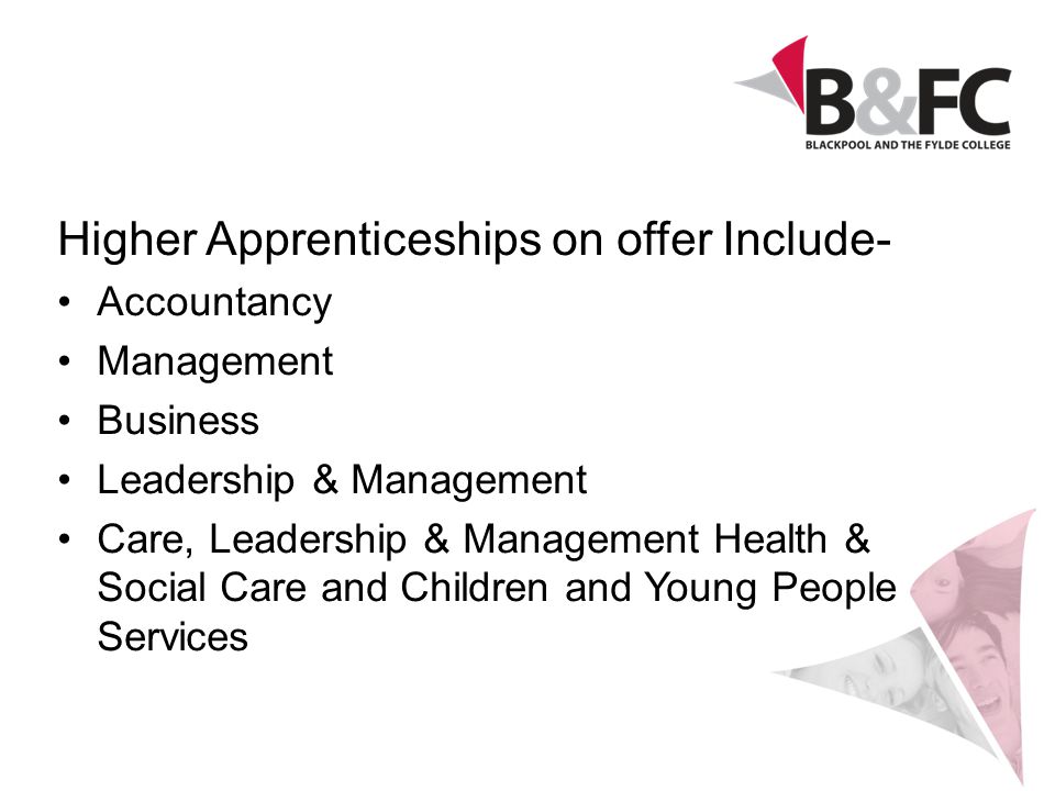 Higher Apprenticeships on offer Include- Accountancy Management Business Leadership & Management Care, Leadership & Management Health & Social Care and Children and Young People Services