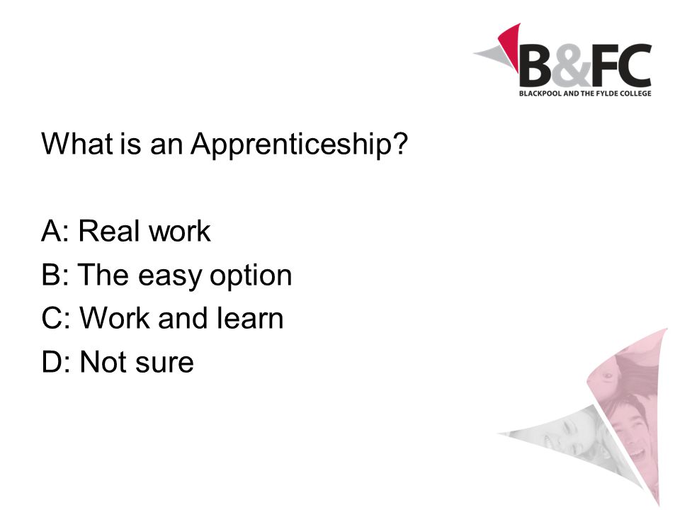 What is an Apprenticeship A: Real work B: The easy option C: Work and learn D: Not sure