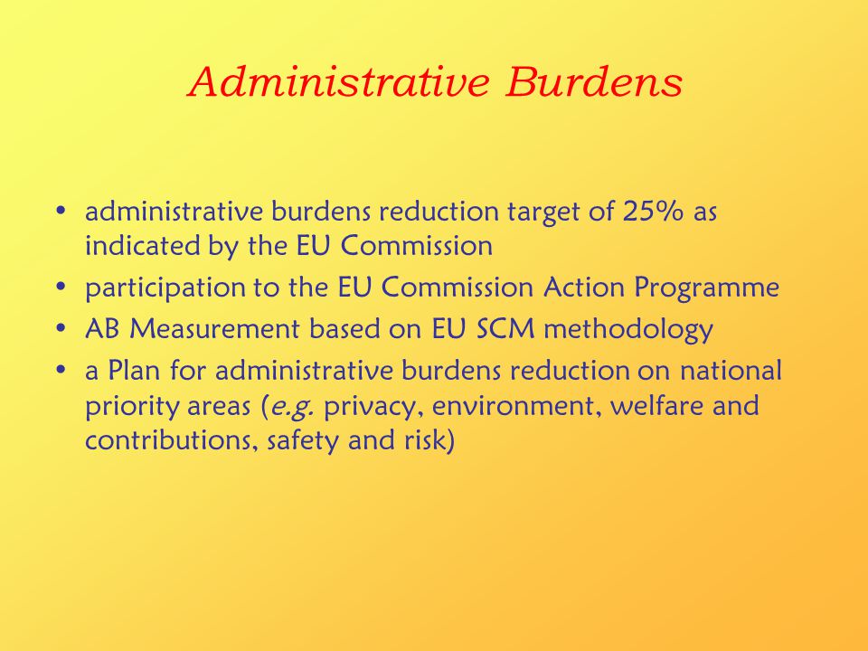 Administrative Burdens administrative burdens reduction target of 25% as indicated by the EU Commission participation to the EU Commission Action Programme AB Measurement based on EU SCM methodology a Plan for administrative burdens reduction on national priority areas (e.g.