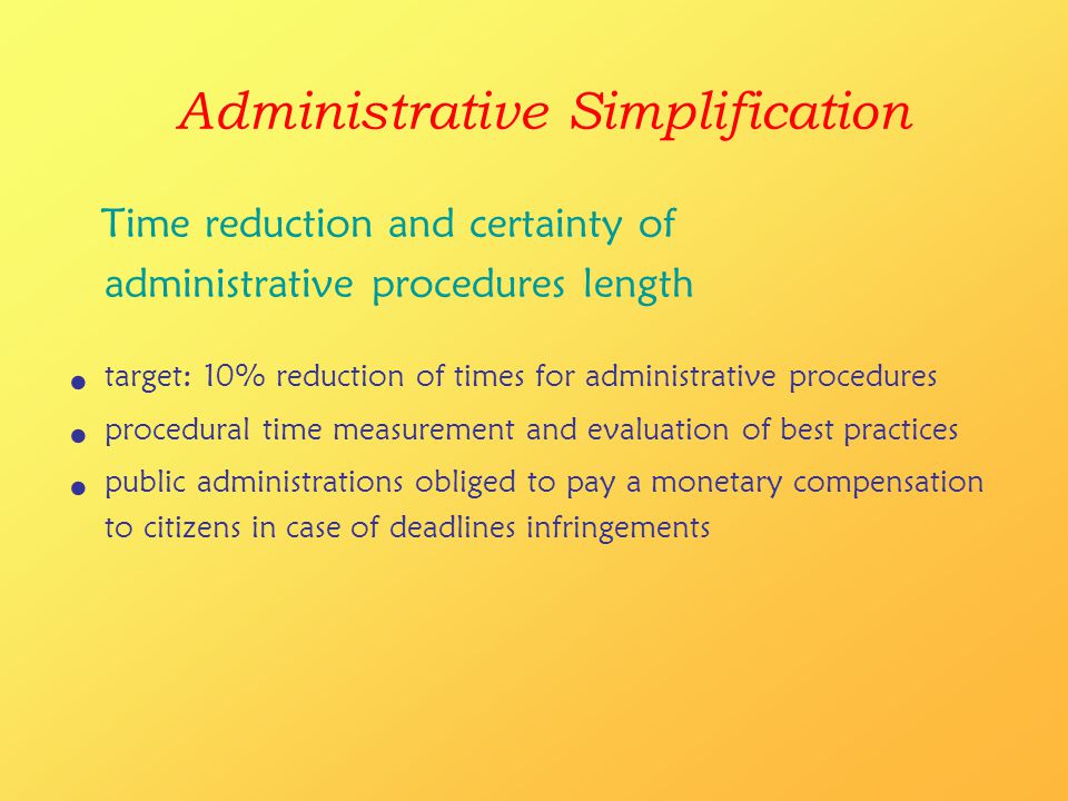 Administrative Simplification Time reduction and certainty of administrative procedures length target: 10% reduction of times for administrative procedures procedural time measurement and evaluation of best practices public administrations obliged to pay a monetary compensation to citizens in case of deadlines infringements