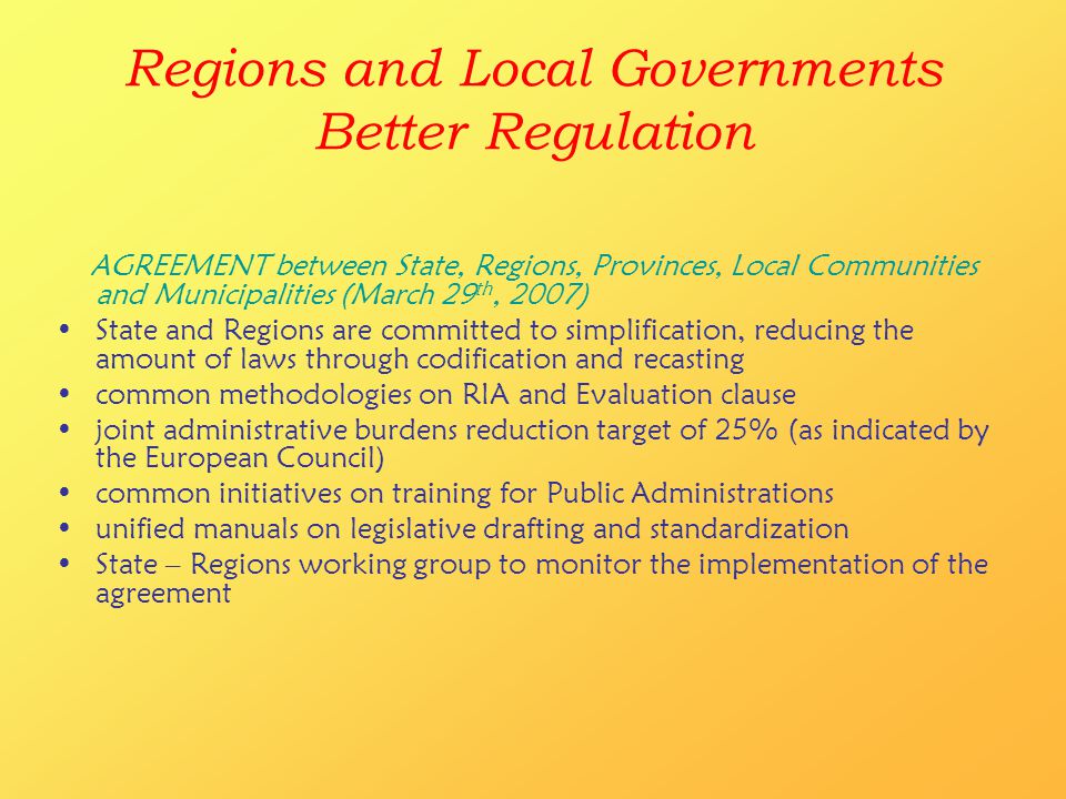 Regions and Local Governments Better Regulation AGREEMENT between State, Regions, Provinces, Local Communities and Municipalities (March 29 th, 2007) State and Regions are committed to simplification, reducing the amount of laws through codification and recasting common methodologies on RIA and Evaluation clause joint administrative burdens reduction target of 25% (as indicated by the European Council) common initiatives on training for Public Administrations unified manuals on legislative drafting and standardization State – Regions working group to monitor the implementation of the agreement