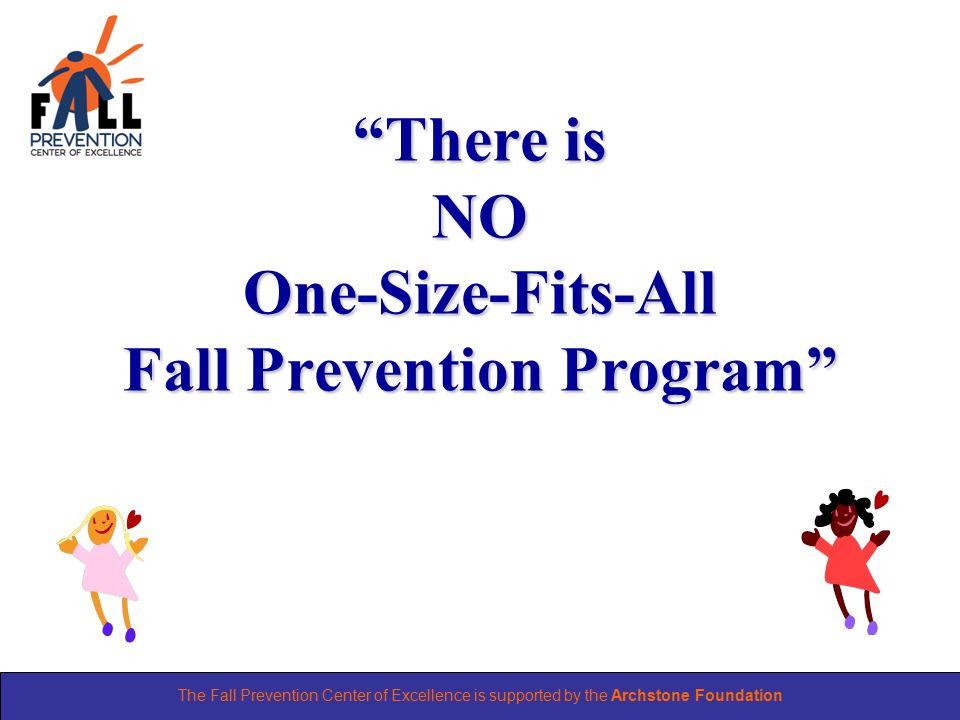 The Fall Prevention Center of Excellence is supported by the Archstone Foundation There is NO One-Size-Fits-All Fall Prevention Program