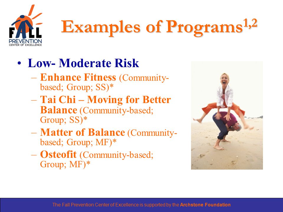 The Fall Prevention Center of Excellence is supported by the Archstone Foundation Examples of Programs 1,2 Low- Moderate Risk –Enhance Fitness (Community- based; Group; SS)* –Tai Chi – Moving for Better Balance (Community-based; Group; SS)* –Matter of Balance (Community- based; Group; MF)* –Osteofit (Community-based; Group; MF)*