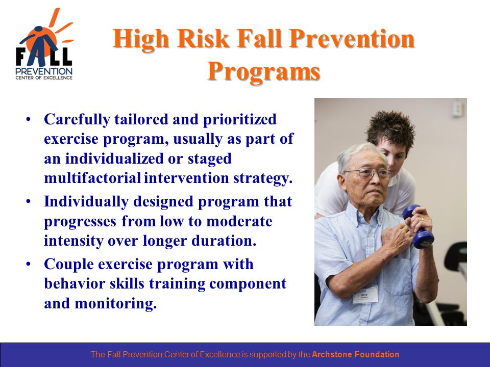 The Fall Prevention Center of Excellence is supported by the Archstone Foundation High Risk Fall Prevention Programs Carefully tailored and prioritized exercise program, usually as part of an individualized or staged multifactorial intervention strategy.