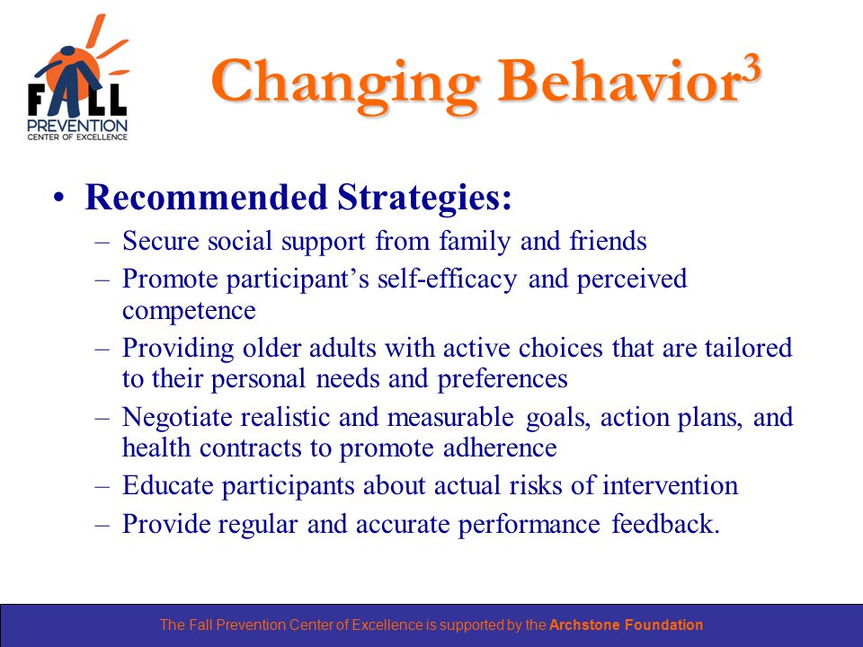 The Fall Prevention Center of Excellence is supported by the Archstone Foundation Changing Behavior 3 Recommended Strategies: –Secure social support from family and friends –Promote participant’s self-efficacy and perceived competence –Providing older adults with active choices that are tailored to their personal needs and preferences –Negotiate realistic and measurable goals, action plans, and health contracts to promote adherence –Educate participants about actual risks of intervention –Provide regular and accurate performance feedback.
