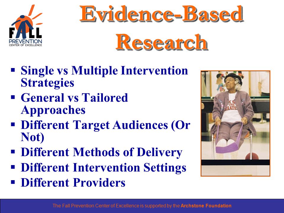 The Fall Prevention Center of Excellence is supported by the Archstone Foundation Evidence-Based Research  Single vs Multiple Intervention Strategies  General vs Tailored Approaches  Different Target Audiences (Or Not)  Different Methods of Delivery  Different Intervention Settings  Different Providers