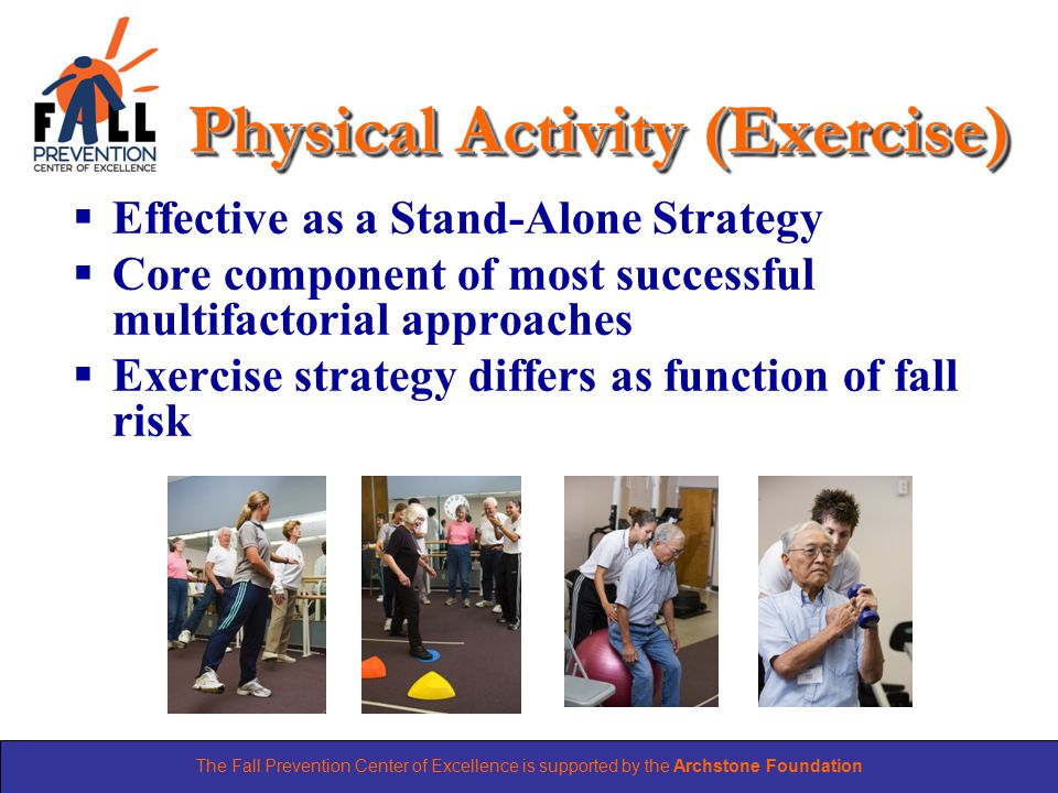 The Fall Prevention Center of Excellence is supported by the Archstone Foundation Physical Activity (Exercise)  Effective as a Stand-Alone Strategy  Core component of most successful multifactorial approaches  Exercise strategy differs as function of fall risk