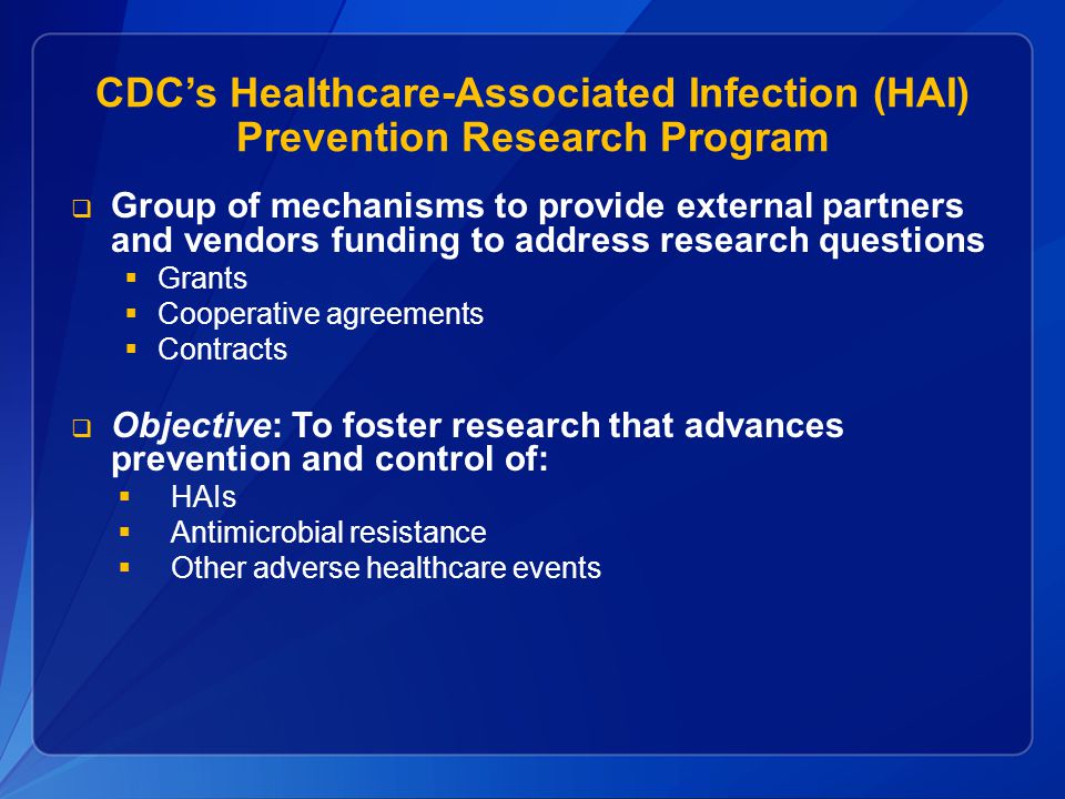 CDC’s Healthcare-Associated Infection (HAI) Prevention Research Program  Group of mechanisms to provide external partners and vendors funding to address research questions  Grants  Cooperative agreements  Contracts  Objective: To foster research that advances prevention and control of:  HAIs  Antimicrobial resistance  Other adverse healthcare events